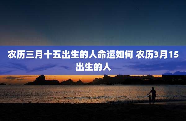 农历三月十五出生的人命运如何 农历3月15出生的人