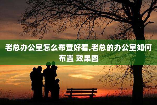 老总办公室怎么布置好看,老总的办公室如何布置 效果图