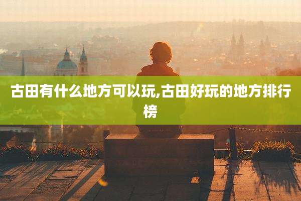 古田有什么地方可以玩,古田好玩的地方排行榜