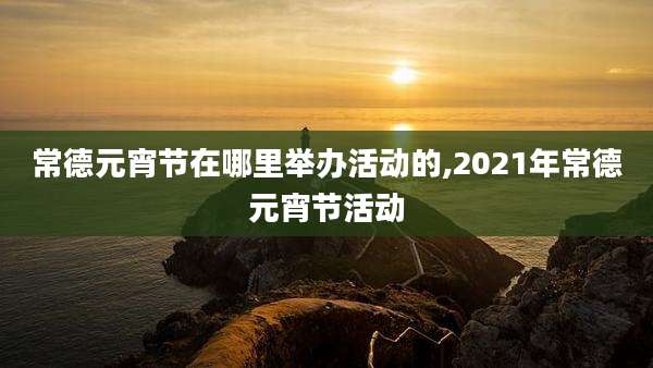 常德元宵节在哪里举办活动的,2021年常德元宵节活动