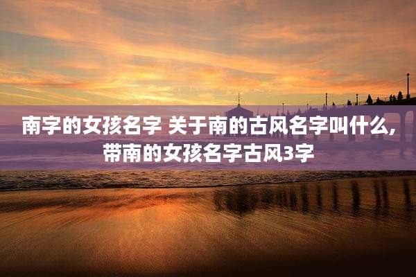 南字的女孩名字 关于南的古风名字叫什么,带南的女孩名字古风3字