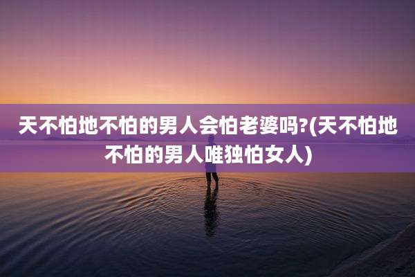天不怕地不怕的男人会怕老婆吗?(天不怕地不怕的男人唯独怕女人)