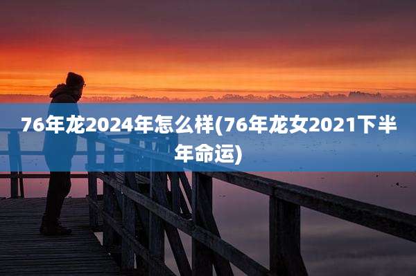 76年龙2024年怎么样(76年龙女2021下半年命运)