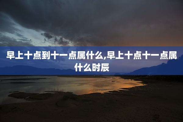 早上十点到十一点属什么,早上十点十一点属什么时辰