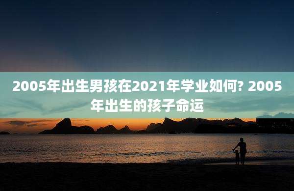 2005年出生男孩在2021年学业如何? 2005年出生的孩子命运