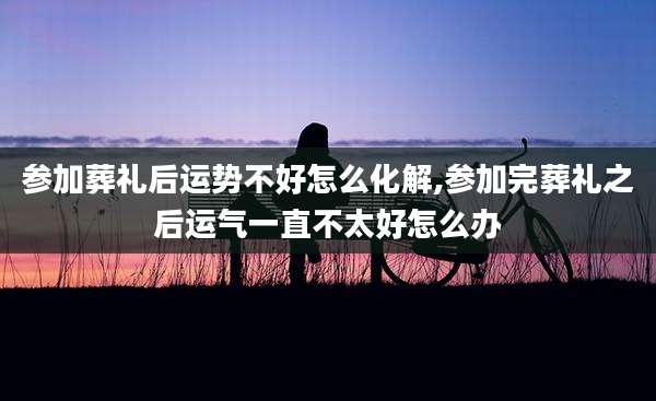 参加葬礼后运势不好怎么化解,参加完葬礼之后运气一直不太好怎么办