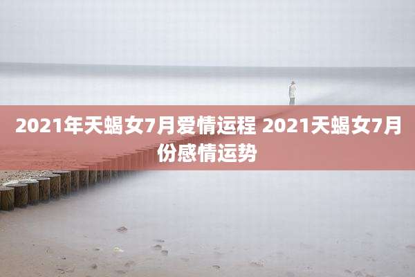 2021年天蝎女7月爱情运程 2021天蝎女7月份感情运势