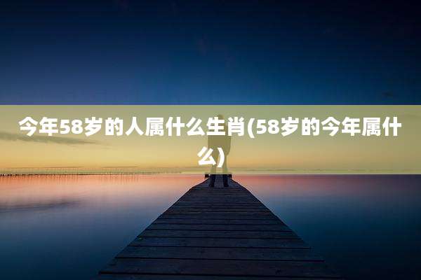 今年58岁的人属什么生肖(58岁的今年属什么)