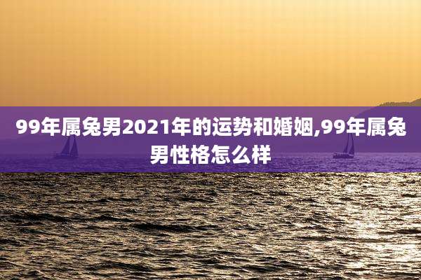 99年属兔男2021年的运势和婚姻,99年属兔男性格怎么样