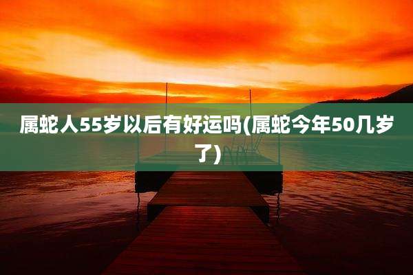 属蛇人55岁以后有好运吗(属蛇今年50几岁了)