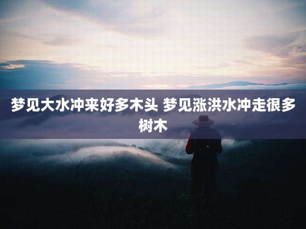 梦见大水冲来好多木头 梦见涨洪水冲走很多树木