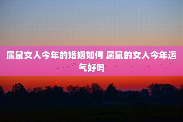 属鼠女人今年的婚姻如何 属鼠的女人今年运气好吗
