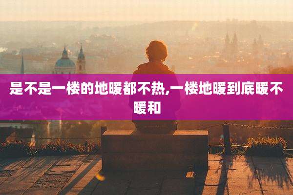 是不是一楼的地暖都不热,一楼地暖到底暖不暖和