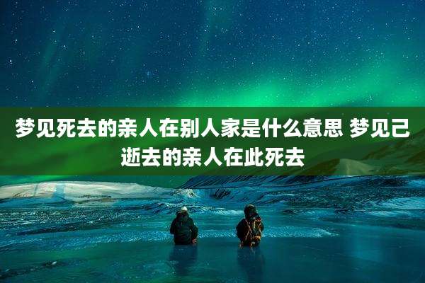 梦见死去的亲人在别人家是什么意思 梦见己逝去的亲人在此死去