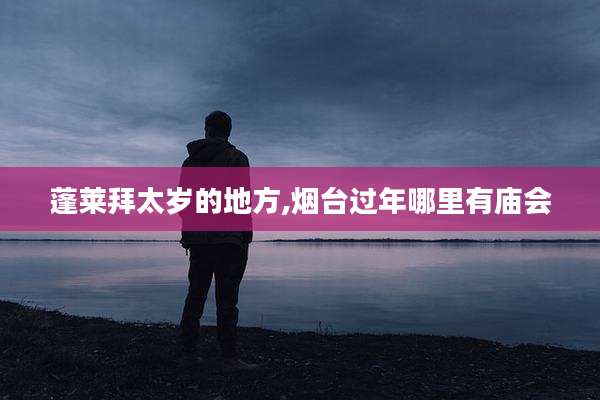 蓬莱拜太岁的地方,烟台过年哪里有庙会