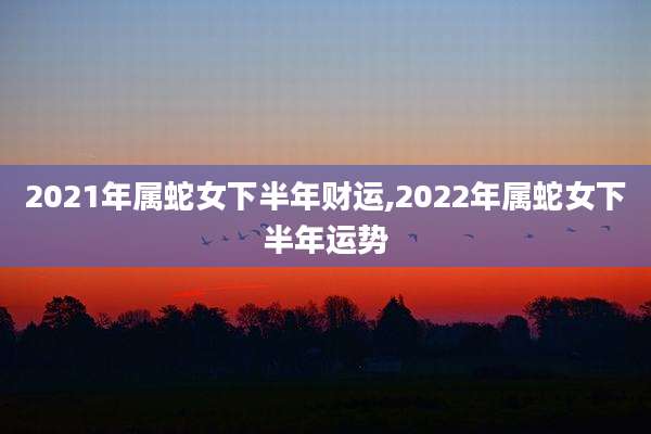 2021年属蛇女下半年财运,2022年属蛇女下半年运势