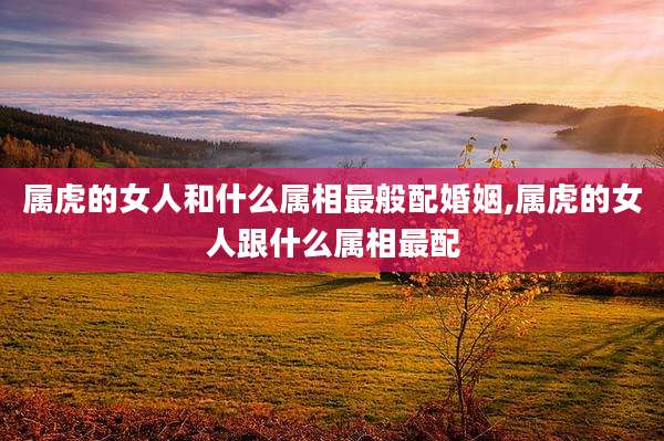属虎的女人和什么属相最般配婚姻,属虎的女人跟什么属相最配