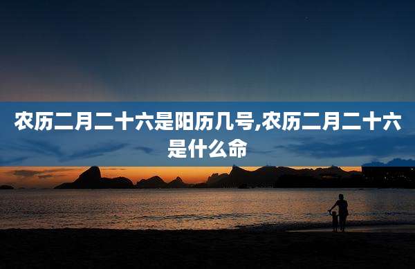 农历二月二十六是阳历几号,农历二月二十六是什么命