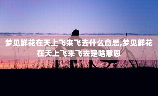 梦见鲜花在天上飞来飞去什么意思,梦见鲜花在天上飞来飞去是啥意思