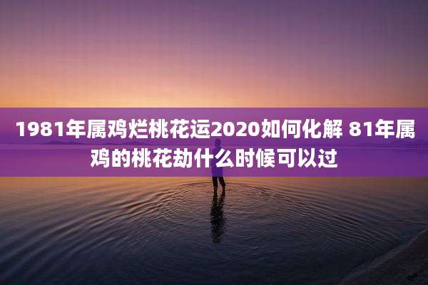 1981年属鸡烂桃花运2020如何化解 81年属鸡的桃花劫什么时候可以过