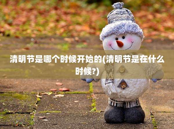 清明节是哪个时候开始的(清明节是在什么时候?)