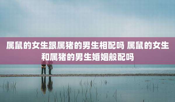 属鼠的女生跟属猪的男生相配吗 属鼠的女生和属猪的男生婚姻般配吗