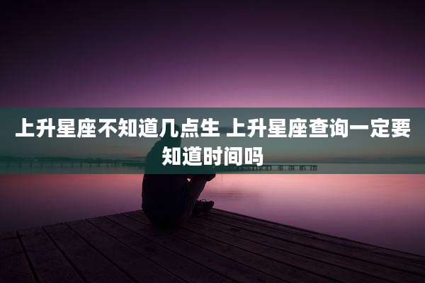 上升星座不知道几点生 上升星座查询一定要知道时间吗