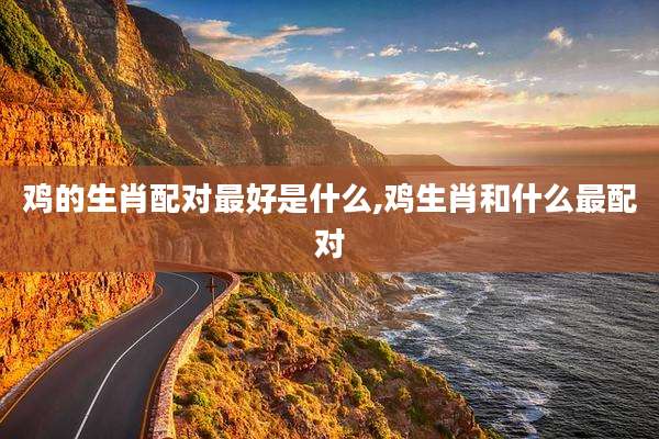 鸡的生肖配对最好是什么,鸡生肖和什么最配对