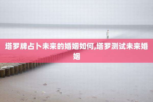 塔罗牌占卜未来的婚姻如何,塔罗测试未来婚姻