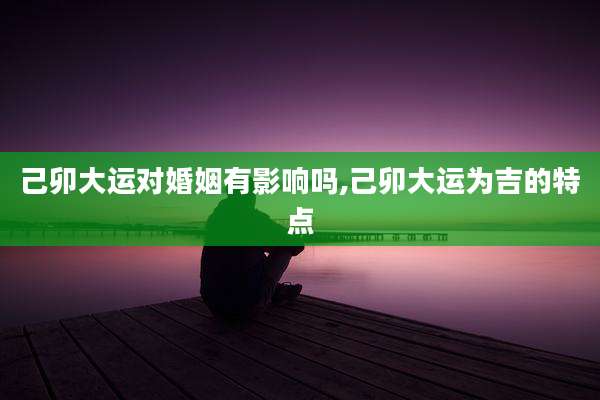 己卯大运对婚姻有影响吗,己卯大运为吉的特点