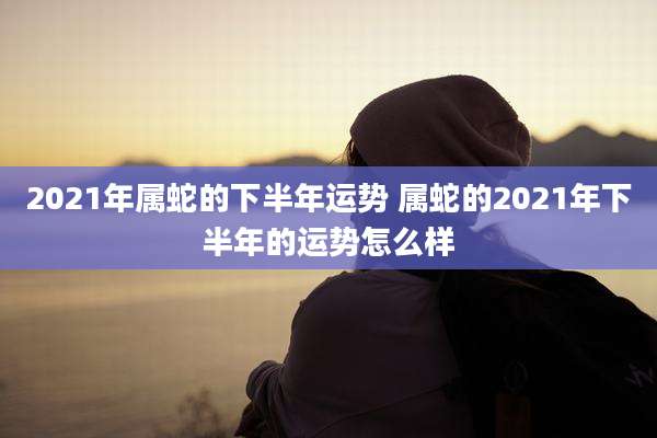 2021年属蛇的下半年运势 属蛇的2021年下半年的运势怎么样
