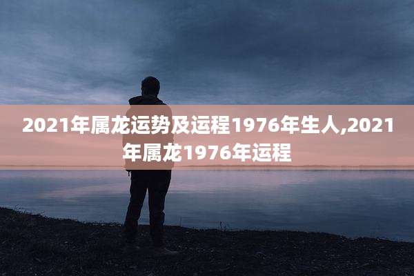 2021年属龙运势及运程1976年生人,2021年属龙1976年运程