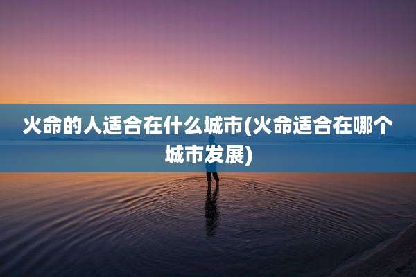 火命的人适合在什么城市(火命适合在哪个城市发展)