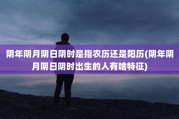 阴年阴月阴日阴时是指农历还是阳历(阴年阴月阴日阴时出生的人有啥特征)