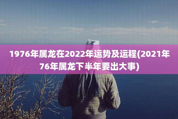 1976年属龙在2022年运势及运程(2021年76年属龙下半年要出大事)