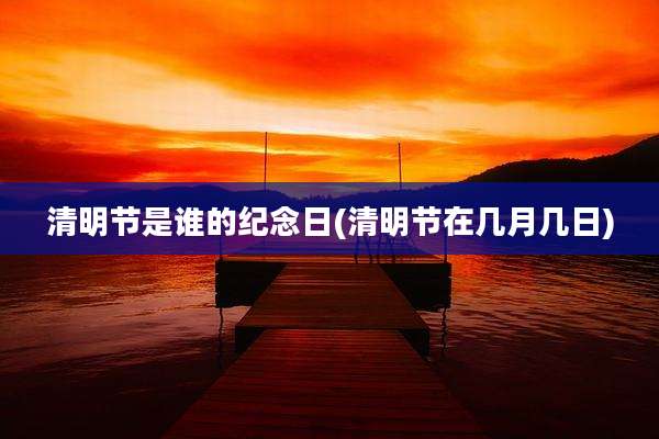 清明节是谁的纪念日(清明节在几月几日)