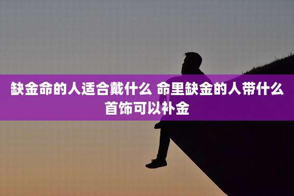 缺金命的人适合戴什么 命里缺金的人带什么首饰可以补金