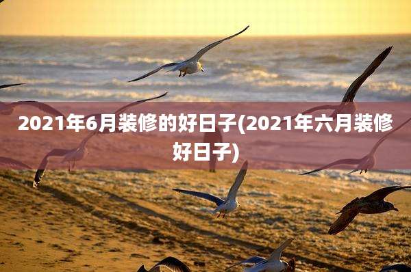 2021年6月装修的好日子(2021年六月装修好日子)