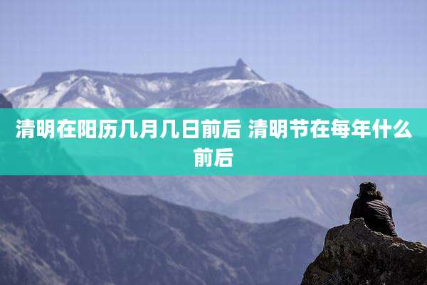 清明在阳历几月几日前后 清明节在每年什么前后