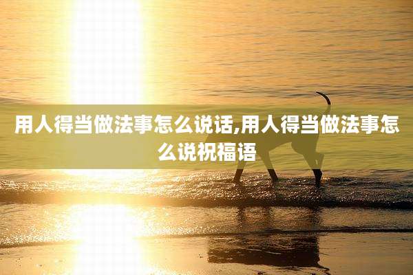 用人得当做法事怎么说话,用人得当做法事怎么说祝福语