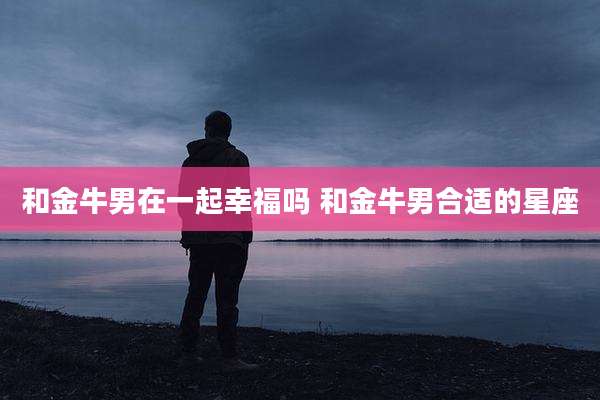 和金牛男在一起幸福吗 和金牛男合适的星座