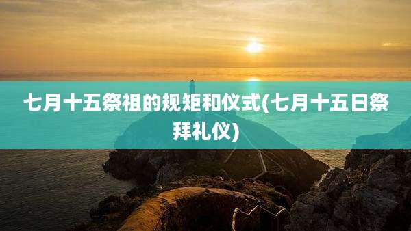 七月十五祭祖的规矩和仪式(七月十五日祭拜礼仪)