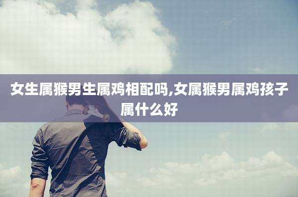 女生属猴男生属鸡相配吗,女属猴男属鸡孩子属什么好