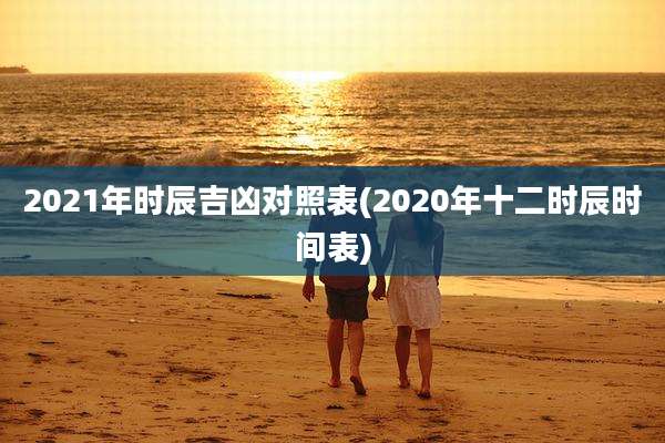 2021年时辰吉凶对照表(2020年十二时辰时间表)