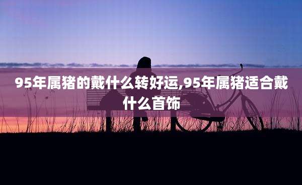 95年属猪的戴什么转好运,95年属猪适合戴什么首饰