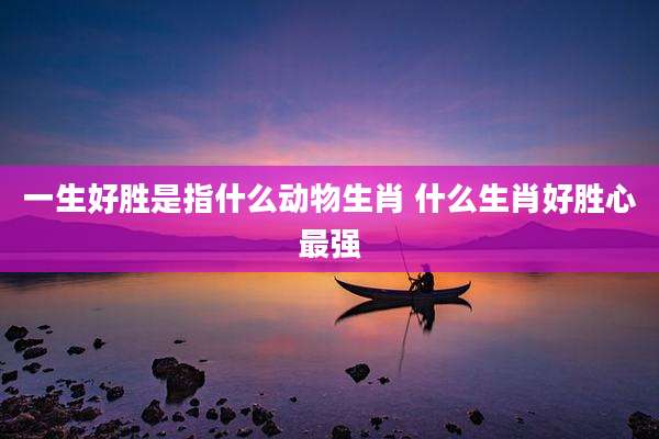 一生好胜是指什么动物生肖 什么生肖好胜心最强