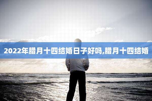 2022年腊月十四结婚日子好吗,腊月十四结婚