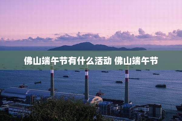 佛山端午节有什么活动 佛山端午节
