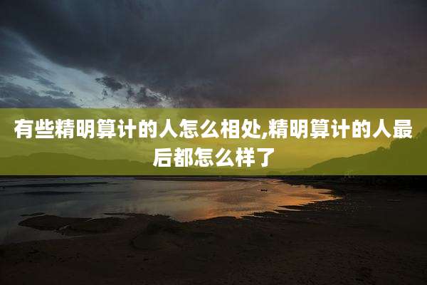 有些精明算计的人怎么相处,精明算计的人最后都怎么样了
