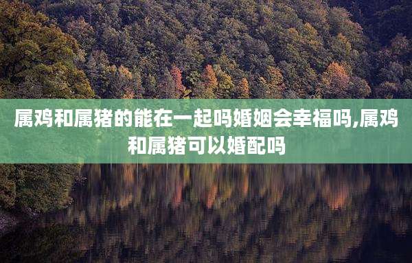 属鸡和属猪的能在一起吗婚姻会幸福吗,属鸡和属猪可以婚配吗